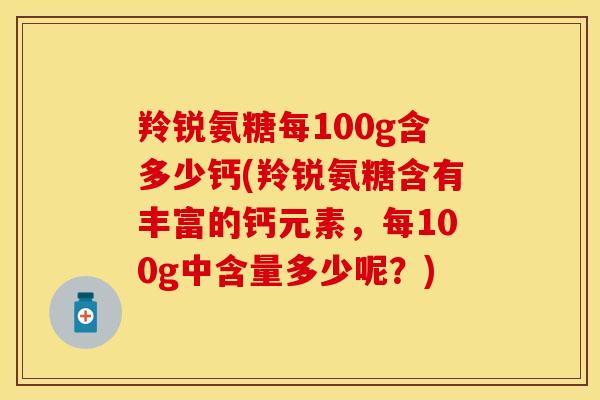 羚锐氨糖每100g含多少钙(羚锐氨糖含有丰富的钙元素，每100g中含量多少呢？)