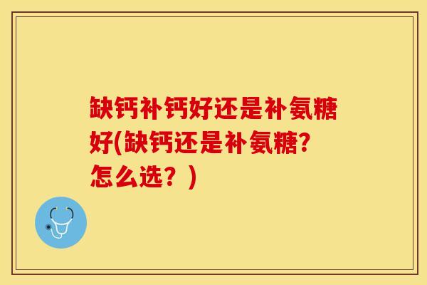缺钙补钙好还是补氨糖好(缺钙还是补氨糖？怎么选？)
