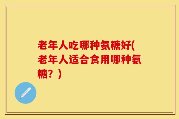 老年人吃哪种氨糖好(老年人适合食用哪种氨糖？)
