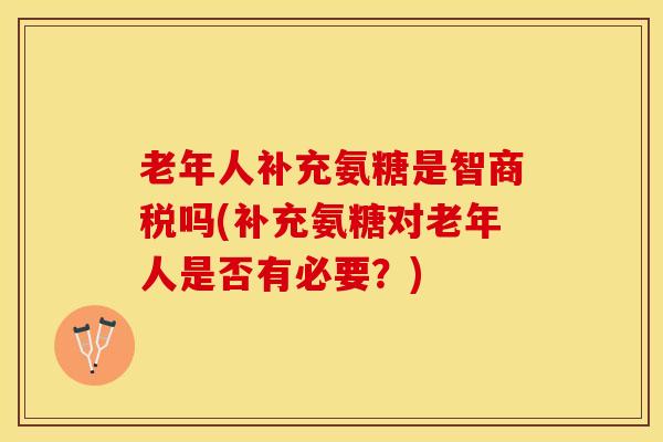 老年人补充氨糖是智商税吗(补充氨糖对老年人是否有必要？)