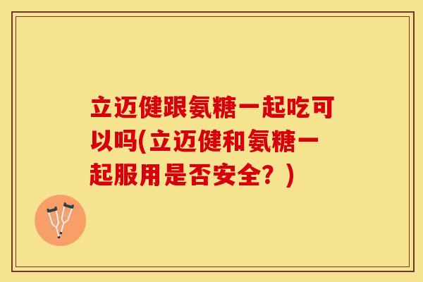 立迈健跟氨糖一起吃可以吗(立迈健和氨糖一起服用是否安全？)