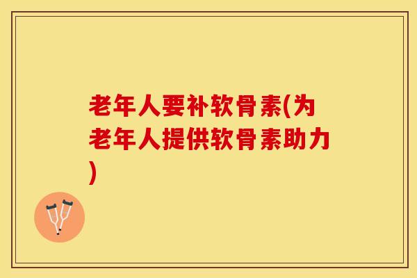 老年人要补软骨素(为老年人提供软骨素助力)