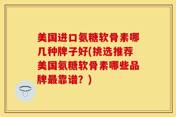 美国进口氨糖软骨素哪几种牌子好(挑选推荐美国氨糖软骨素哪些品牌最靠谱？)