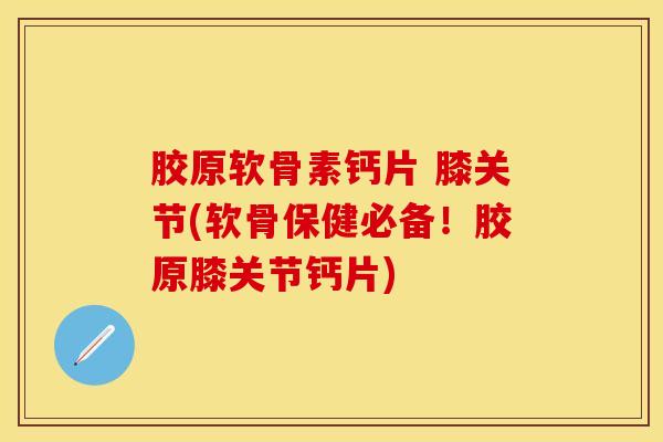 胶原软骨素钙片 膝关节(软骨保健必备！胶原膝关节钙片)