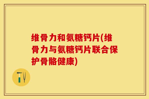 维骨力和氨糖钙片(维骨力与氨糖钙片联合保护骨骼健康)
