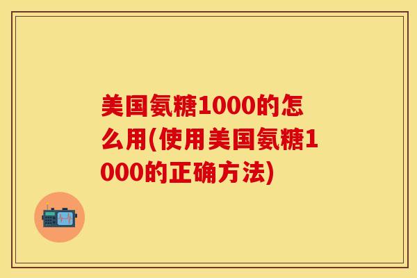 美国氨糖1000的怎么用(使用美国氨糖1000的正确方法)