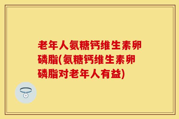 老年人氨糖钙维生素卵磷脂(氨糖钙维生素卵磷脂对老年人有益)