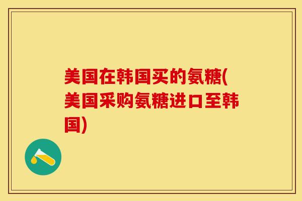 美国在韩国买的氨糖(美国采购氨糖进口至韩国)
