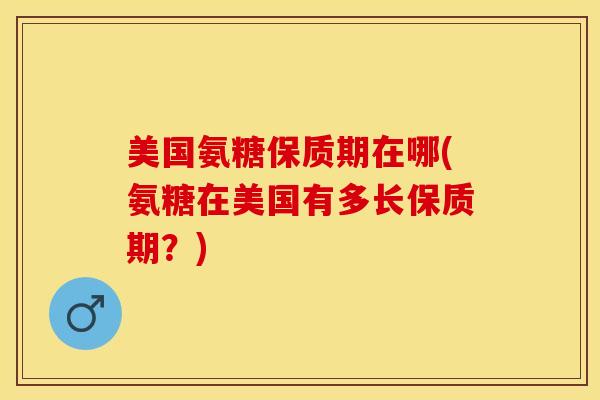 美国氨糖保质期在哪(氨糖在美国有多长保质期？)