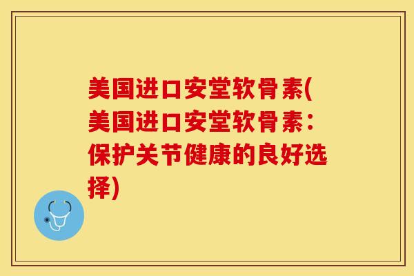 美国进口安堂软骨素(美国进口安堂软骨素：保护关节健康的良好选择)