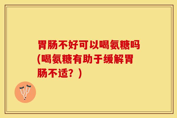 胃肠不好可以喝氨糖吗(喝氨糖有助于缓解胃肠不适？)