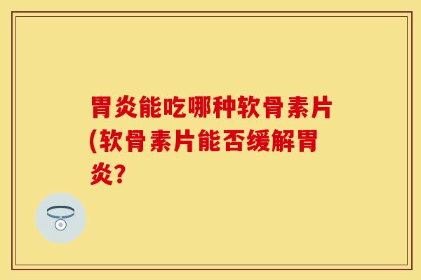 胃炎能吃哪种软骨素片(软骨素片能否缓解胃炎？