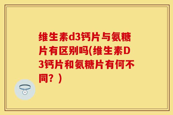 维生素d3钙片与氨糖片有区别吗(维生素D3钙片和氨糖片有何不同？)