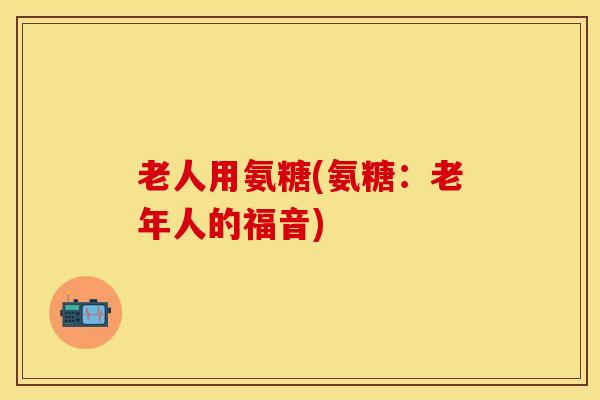 老人用氨糖(氨糖：老年人的福音)