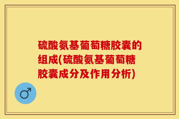 硫酸氨基葡萄糖胶囊的组成(硫酸氨基葡萄糖胶囊成分及作用分析)