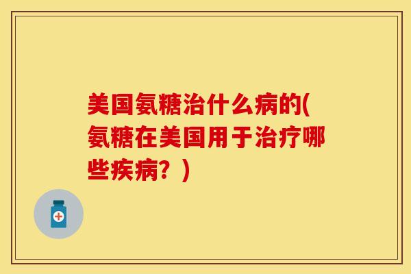 美国氨糖治什么病的(氨糖在美国用于治疗哪些疾病？)