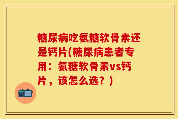 糖尿病吃氨糖软骨素还是钙片(糖尿病患者专用：氨糖软骨素vs钙片，该怎么选？)