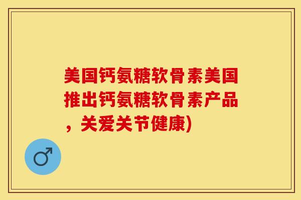 美国钙氨糖软骨素美国推出钙氨糖软骨素产品，关爱关节健康)