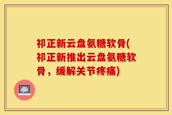 祁正新云盘氨糖软骨(祁正新推出云盘氨糖软骨，缓解关节疼痛)