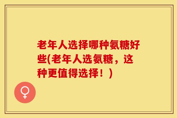 老年人选择哪种氨糖好些(老年人选氨糖，这种更值得选择！)