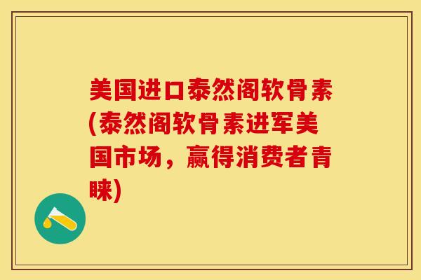 美国进口泰然阁软骨素(泰然阁软骨素进军美国市场，赢得消费者青睐)