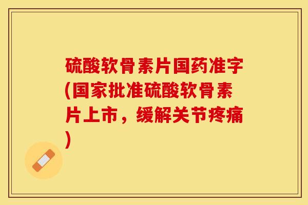 硫酸软骨素片国药准字(国家批准硫酸软骨素片上市，缓解关节疼痛)