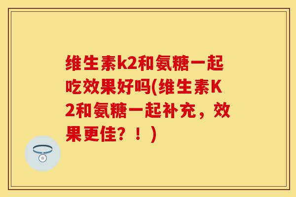 维生素k2和氨糖一起吃效果好吗(维生素K2和氨糖一起补充，效果更佳？！)
