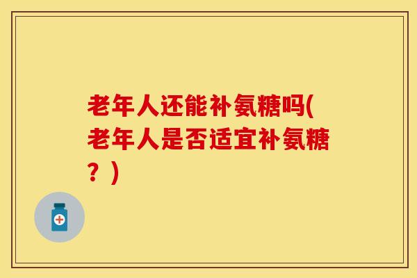 老年人还能补氨糖吗(老年人是否适宜补氨糖？)