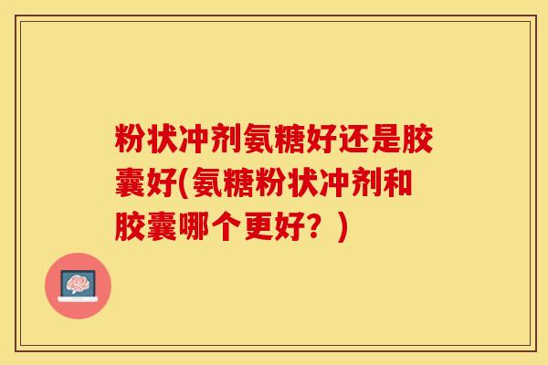 粉状冲剂氨糖好还是胶囊好(氨糖粉状冲剂和胶囊哪个更好？)