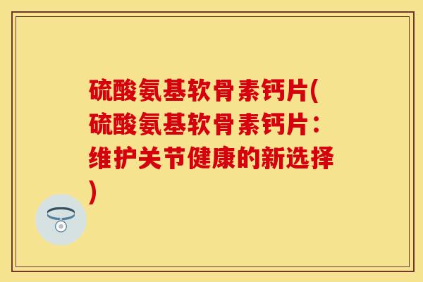 硫酸氨基软骨素钙片(硫酸氨基软骨素钙片：维护关节健康的新选择)