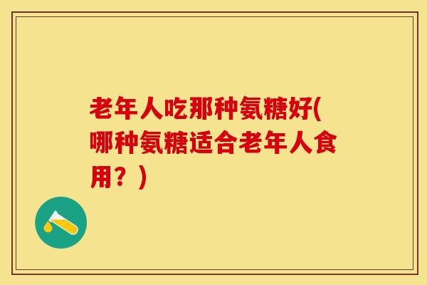 老年人吃那种氨糖好(哪种氨糖适合老年人食用？)
