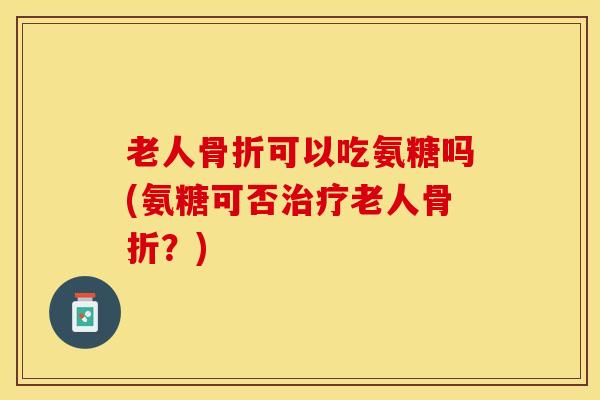 老人骨折可以吃氨糖吗(氨糖可否治疗老人骨折?)-第1张图片-关节保镖 老人骨折可以吃氨糖吗(氨糖可否治疗老人骨折?)-第1张图片-关节保镖