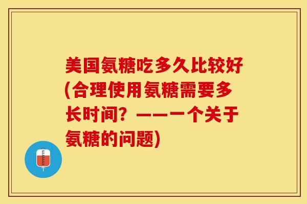 美国氨糖吃多久比较好(合理使用氨糖需要多长时间？——一个关于氨糖的问题)