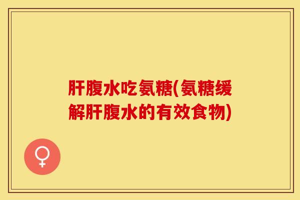 肝腹水吃氨糖(氨糖缓解肝腹水的有效食物)