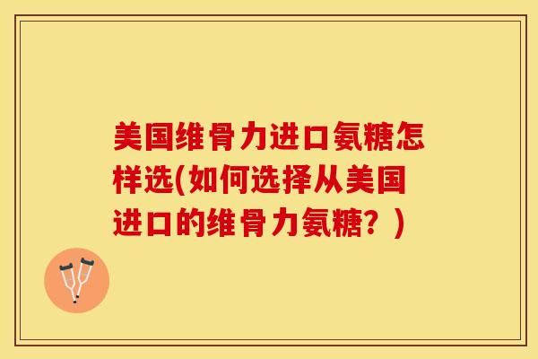 美国维骨力进口氨糖怎样选(如何选择从美国进口的维骨力氨糖？)