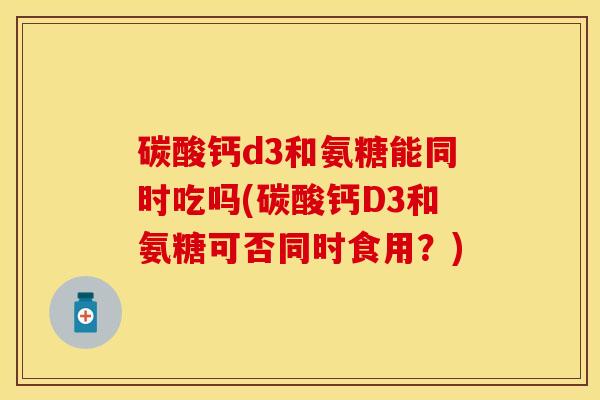 碳酸钙d3和氨糖能同时吃吗(碳酸钙D3和氨糖可否同时食用？)