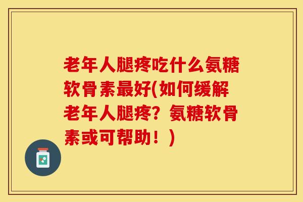 老年人腿疼吃什么氨糖软骨素最好(如何缓解老年人腿疼？氨糖软骨素或可帮助！)