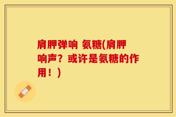 肩胛弹响 氨糖(肩胛响声？或许是氨糖的作用！)