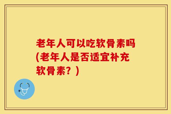 老年人可以吃软骨素吗(老年人是否适宜补充软骨素？)