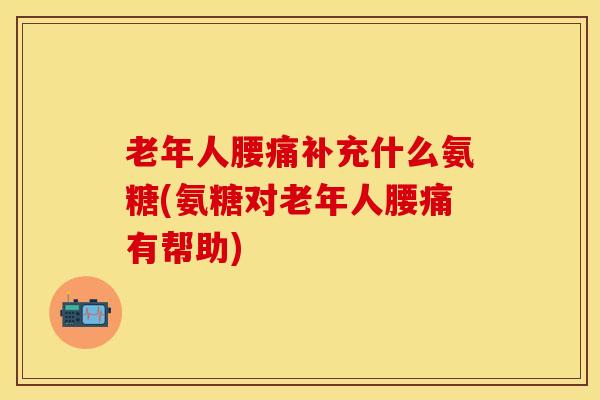 老年人腰痛补充什么氨糖(氨糖对老年人腰痛有帮助)