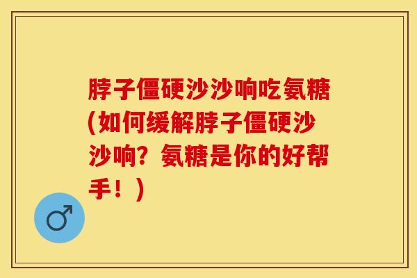 脖子僵硬沙沙响吃氨糖(如何缓解脖子僵硬沙沙响？氨糖是你的好帮手！)