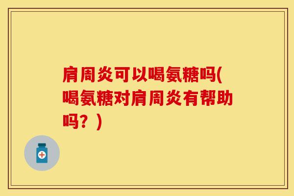 肩周炎可以喝氨糖吗(喝氨糖对肩周炎有帮助吗？)