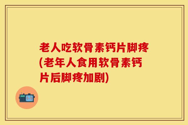 老人吃软骨素钙片脚疼(老年人食用软骨素钙片后脚疼加剧)