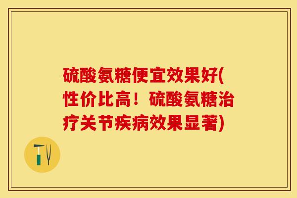 硫酸氨糖便宜效果好(性价比高！硫酸氨糖治疗关节疾病效果显著)