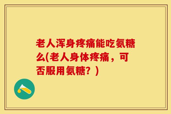 老人浑身疼痛能吃氨糖么(老人身体疼痛，可否服用氨糖？)