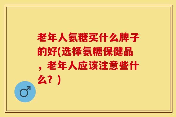 老年人氨糖买什么牌子的好(选择氨糖保健品，老年人应该注意些什么？)