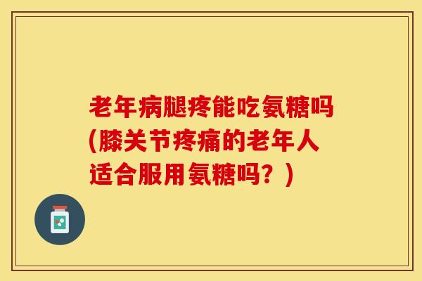 老年病腿疼能吃氨糖吗(膝关节疼痛的老年人适合服用氨糖吗？)