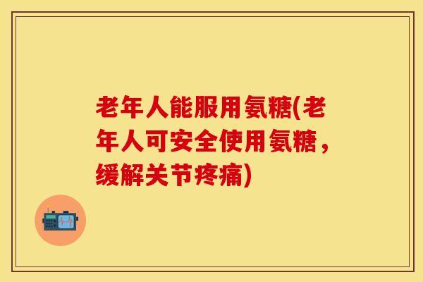 老年人能服用氨糖(老年人可安全使用氨糖，缓解关节疼痛)