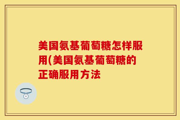 美国氨基葡萄糖怎样服用(美国氨基葡萄糖的正确服用方法