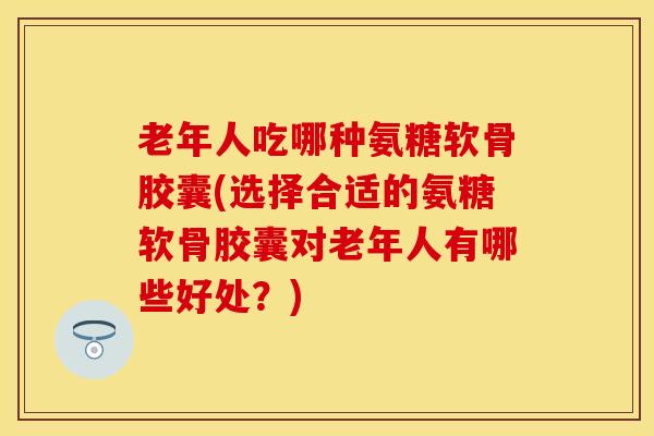 老年人吃哪种氨糖软骨胶囊(选择合适的氨糖软骨胶囊对老年人有哪些好处？)